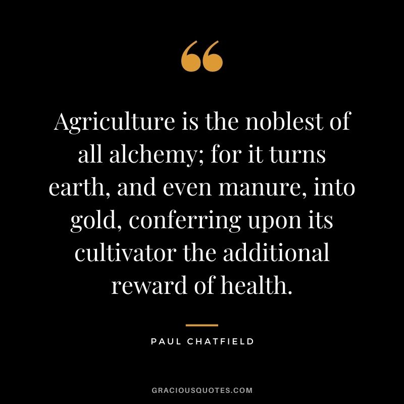 Agriculture is the noblest of all alchemy; for it turns earth, and even manure, into gold, conferring upon its cultivator the additional reward of health. — Paul Chatfield