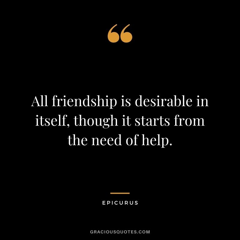 All friendship is desirable in itself, though it starts from the need of help.
