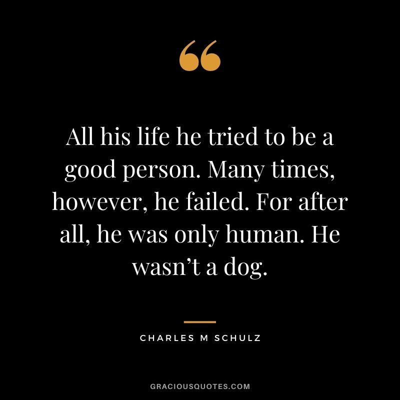 All his life he tried to be a good person. Many times, however, he failed. For after all, he was only human. He wasn’t a dog. – Charles M Schulz