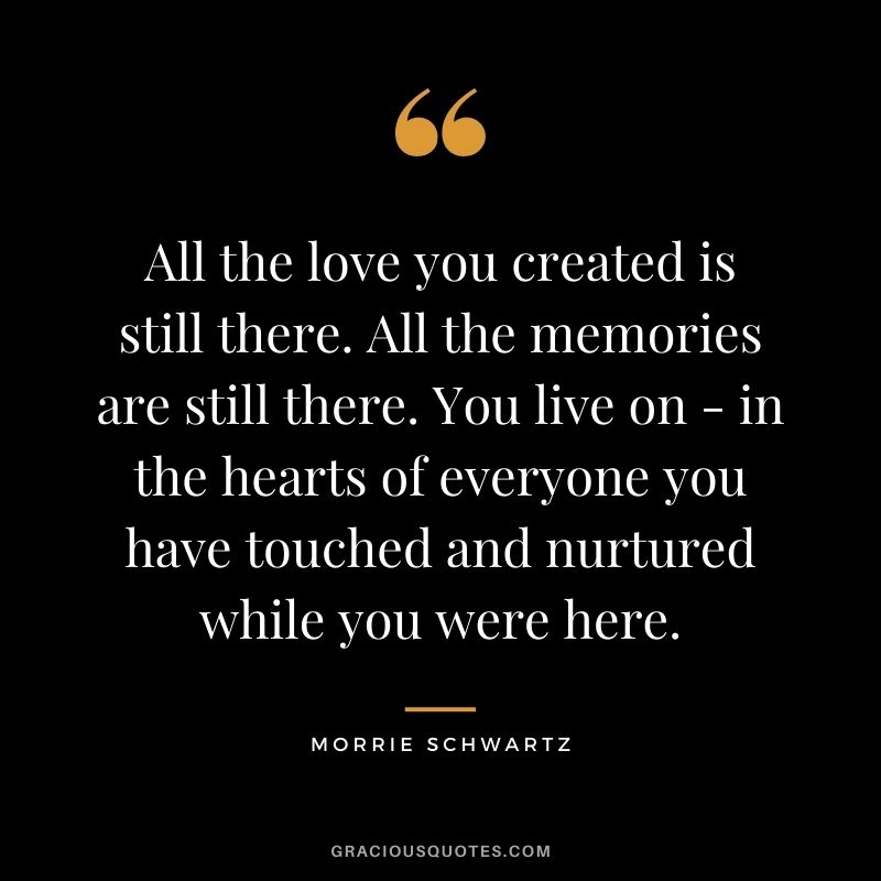 All the love you created is still there. All the memories are still there. You live on - in the hearts of everyone you have touched and nurtured while you were here.