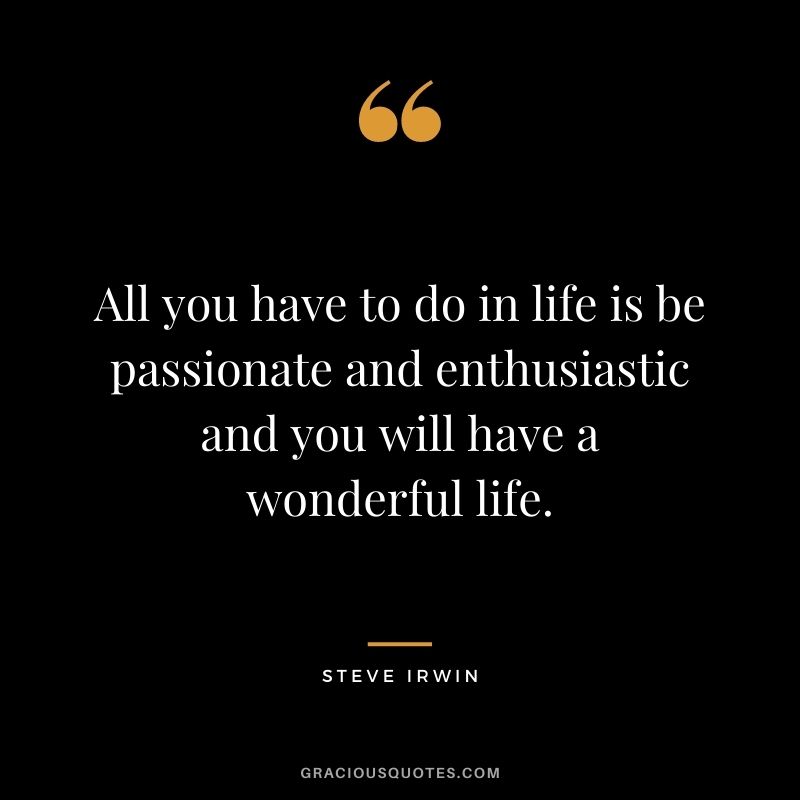 All you have to do in life is be passionate and enthusiastic and you will have a wonderful life.