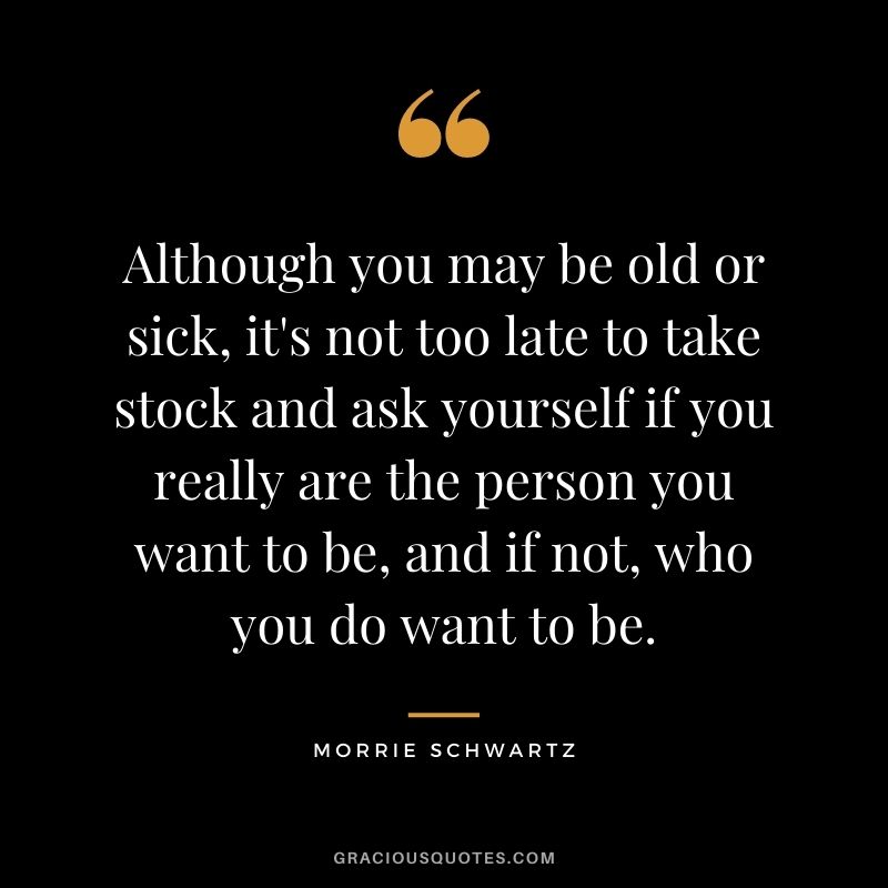 Although you may be old or sick, it's not too late to take stock and ask yourself if you really are the person you want to be, and if not, who you do want to be.