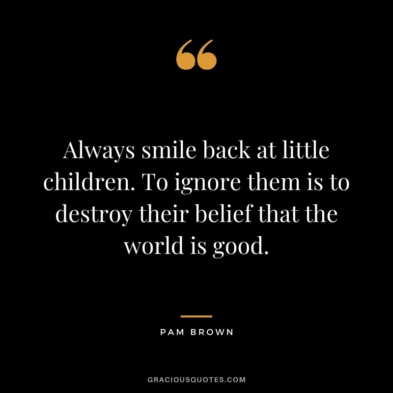 Always smile back at little children. To ignore them is to destroy their belief that the world is good. - Pam Brown