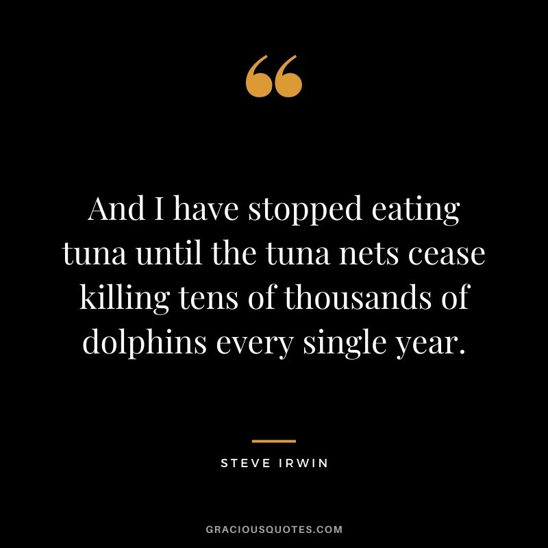 And I have stopped eating tuna until the tuna nets cease killing tens of thousands of dolphins every single year.