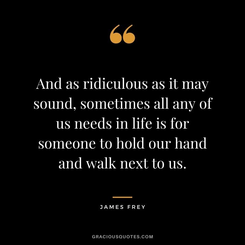 And as ridiculous as it may sound, sometimes all any of us needs in life is for someone to hold our hand and walk next to us. - James Frey