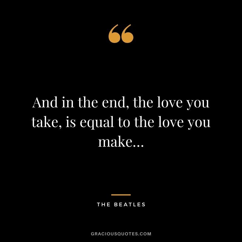 And in the end, the love you take, is equal to the love you make… — The Beatles
