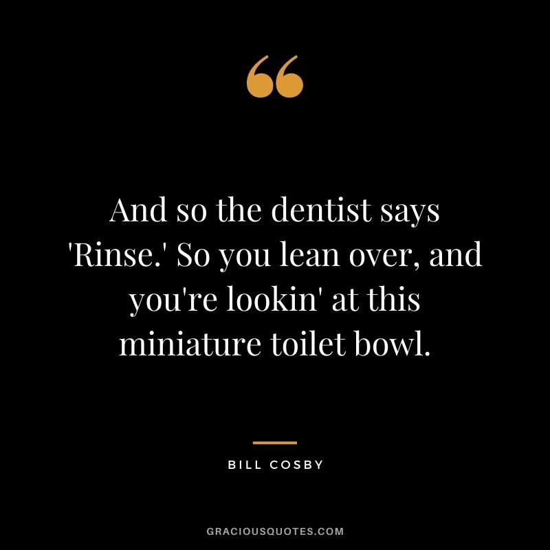And so the dentist says 'Rinse.' So you lean over, and you're lookin' at this miniature toilet bowl.