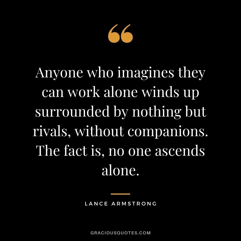 Anyone who imagines they can work alone winds up surrounded by nothing but rivals, without companions. The fact is, no one ascends alone. ― Lance Armstrong