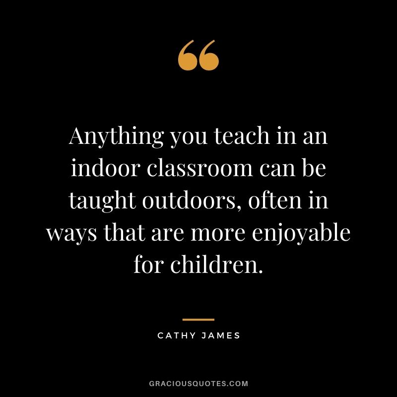 Anything you teach in an indoor classroom can be taught outdoors, often in ways that are more enjoyable for children. - Cathy James