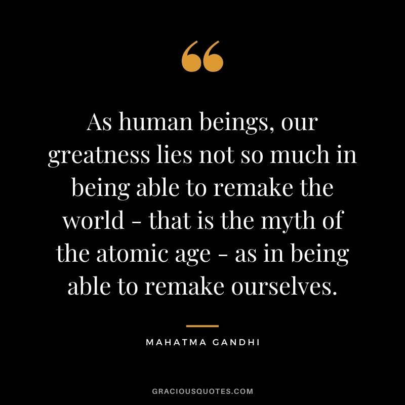 As human beings, our greatness lies not so much in being able to remake the world - that is the myth of the atomic age - as in being able to remake ourselves. ― Mahatma Gandhi