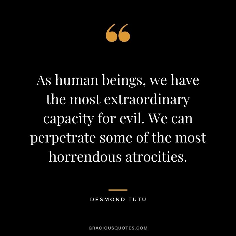 As human beings, we have the most extraordinary capacity for evil. We can perpetrate some of the most horrendous atrocities.