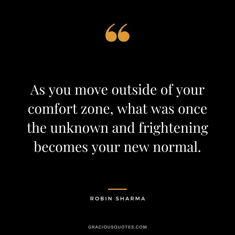 As you move outside of your comfort zone, what was once the unknown and frightening becomes your new normal. - Robin Sharma