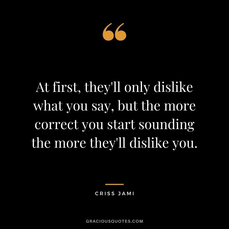 At first, they'll only dislike what you say, but the more correct you start sounding the more they'll dislike you.