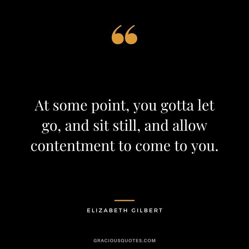At some point, you gotta let go, and sit still, and allow contentment to come to you. - Elizabeth Gilbert