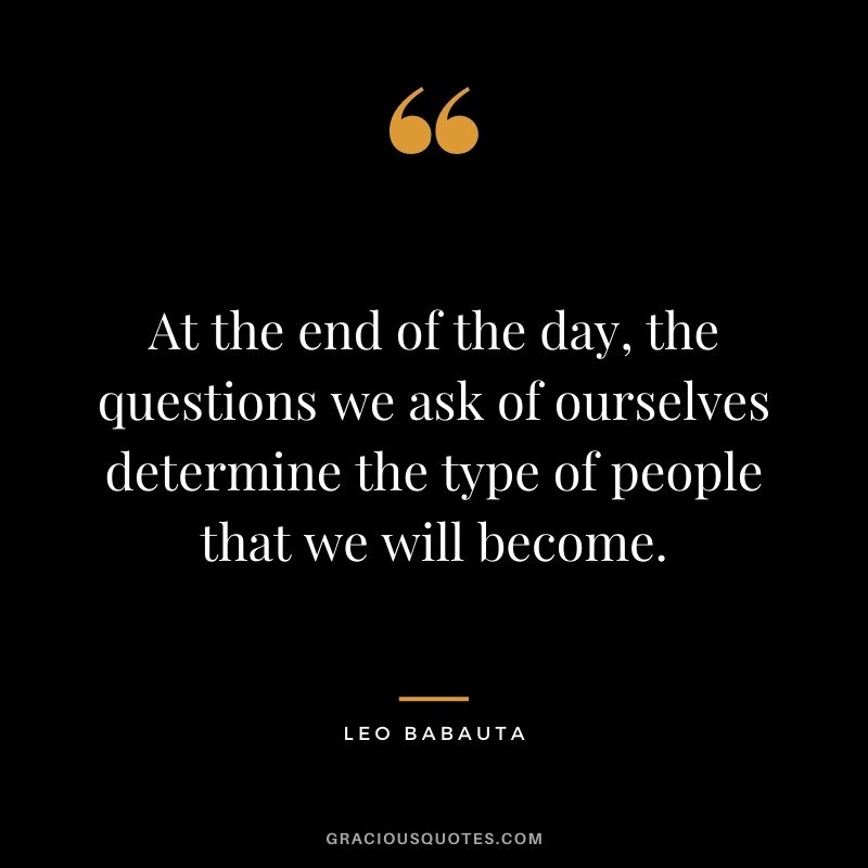 At the end of the day, the questions we ask of ourselves determine the type of people that we will become.