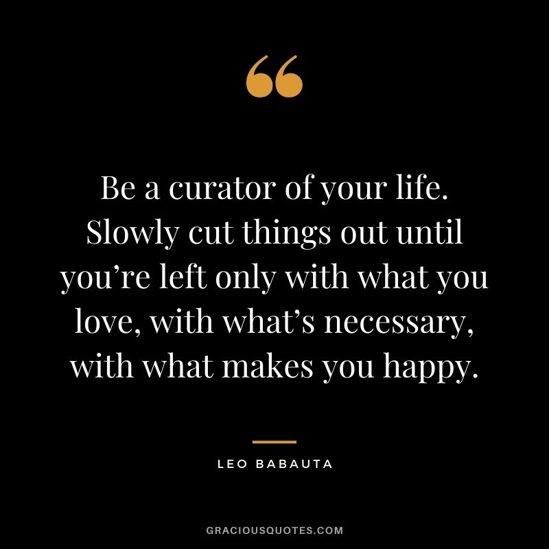 Be a curator of your life. Slowly cut things out until you’re left only with what you love, with what’s necessary, with what makes you happy.