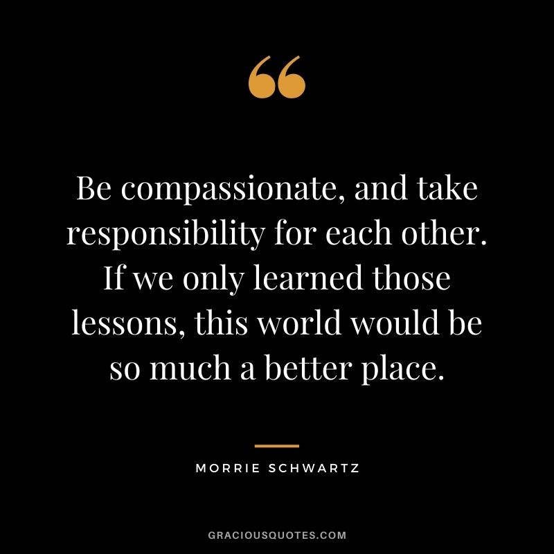 Be compassionate, and take responsibility for each other. If we only learned those lessons, this world would be so much a better place.