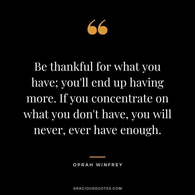 Be thankful for what you have; you'll end up having more. If you concentrate on what you don't have, you will never, ever have enough. ― Oprah Winfrey