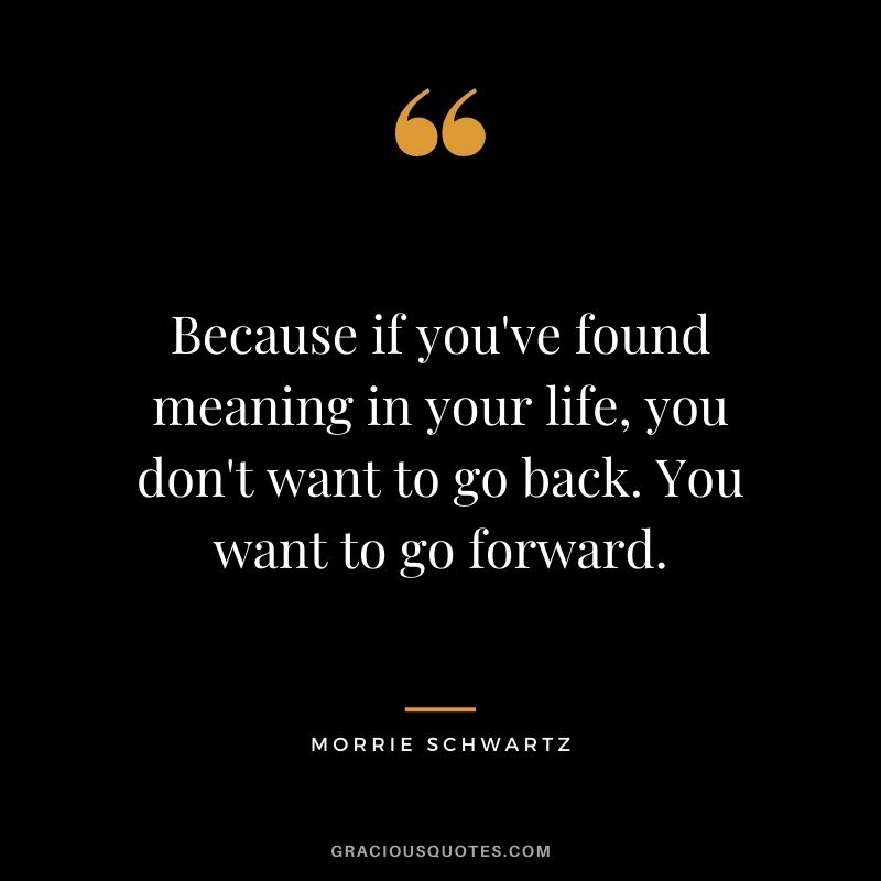 Because if you've found meaning in your life, you don't want to go back. You want to go forward.