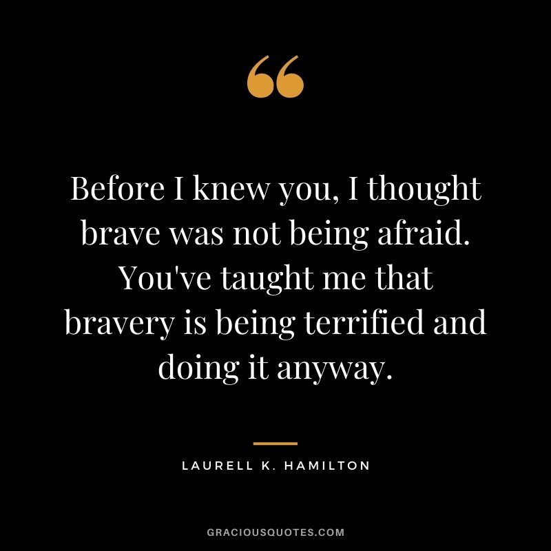 Before I knew you, I thought brave was not being afraid. You've taught me that bravery is being terrified and doing it anyway. ― Laurell K. Hamilton