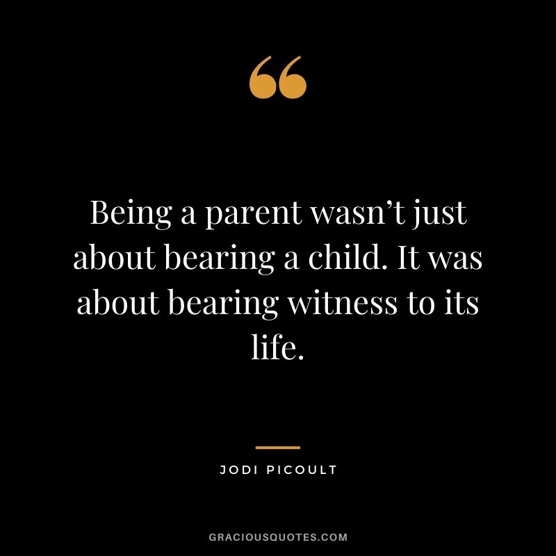 Being a parent wasn’t just about bearing a child. It was about bearing witness to its life. - Jodi Picoult