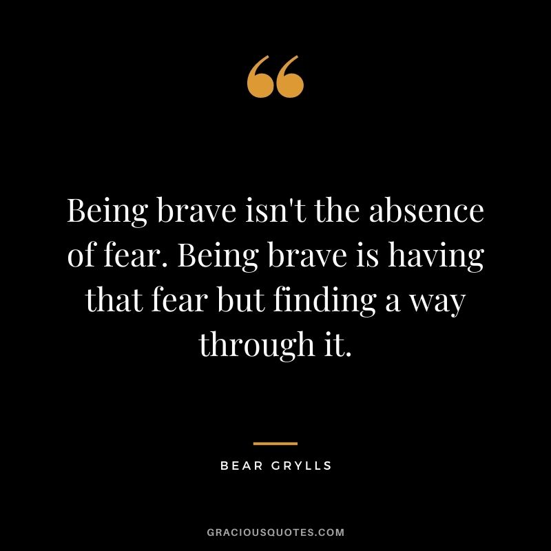 Being brave isn't the absence of fear. Being brave is having that fear but finding a way through it. - Bear Grylls