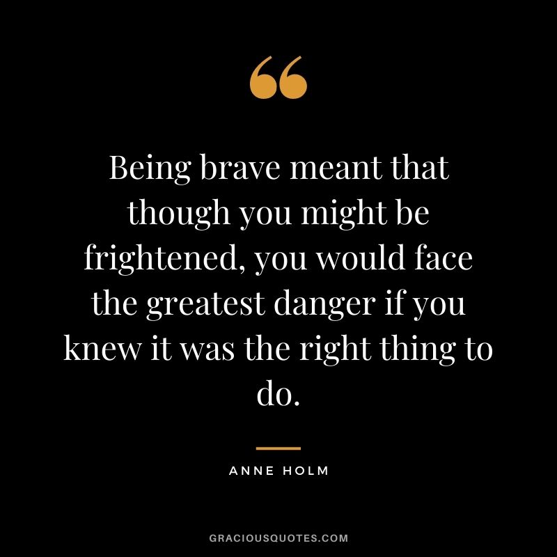 Being brave meant that though you might be frightened, you would face the greatest danger if you knew it was the right thing to do. - Anne Holm