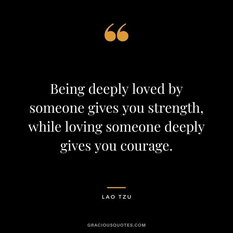 Being deeply loved by someone gives you strength, while loving someone deeply gives you courage. — Lao Tzu