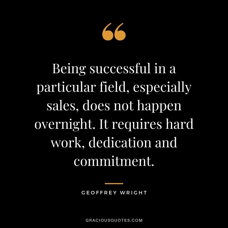 Being successful in a particular field, especially sales, does not happen overnight. It requires hard work, dedication and commitment. – Geoffrey Wright