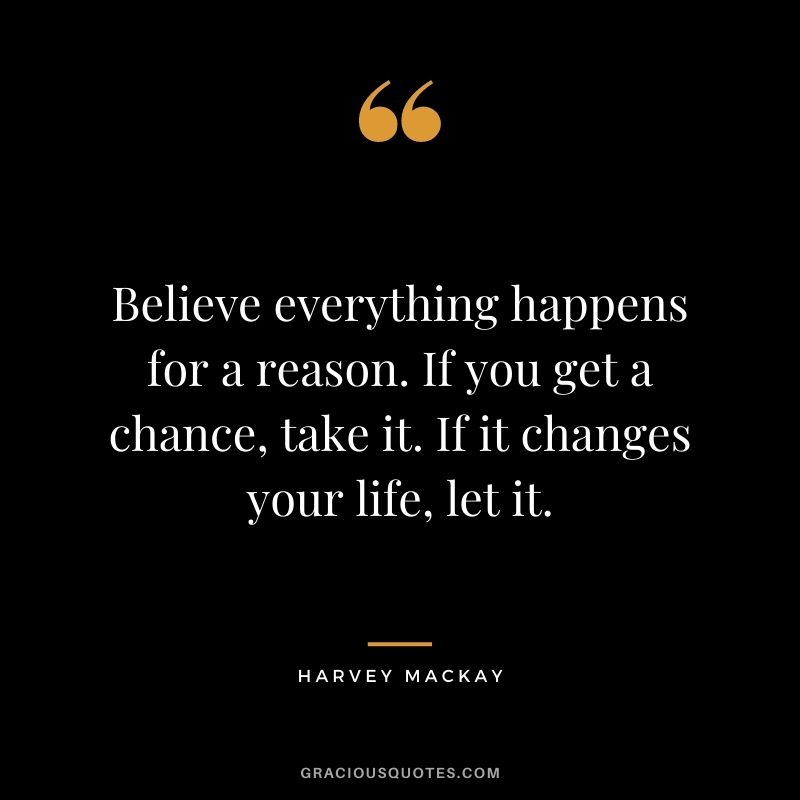 Believe everything happens for a reason. If you get a chance, take it. If it changes your life, let it.