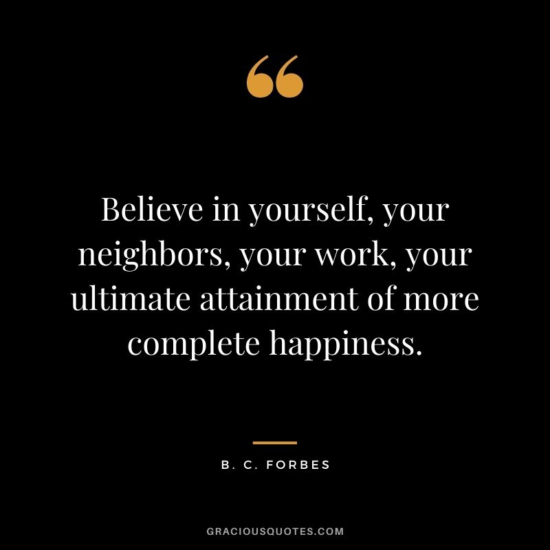 Believe in yourself, your neighbors, your work, your ultimate attainment of more complete happiness.