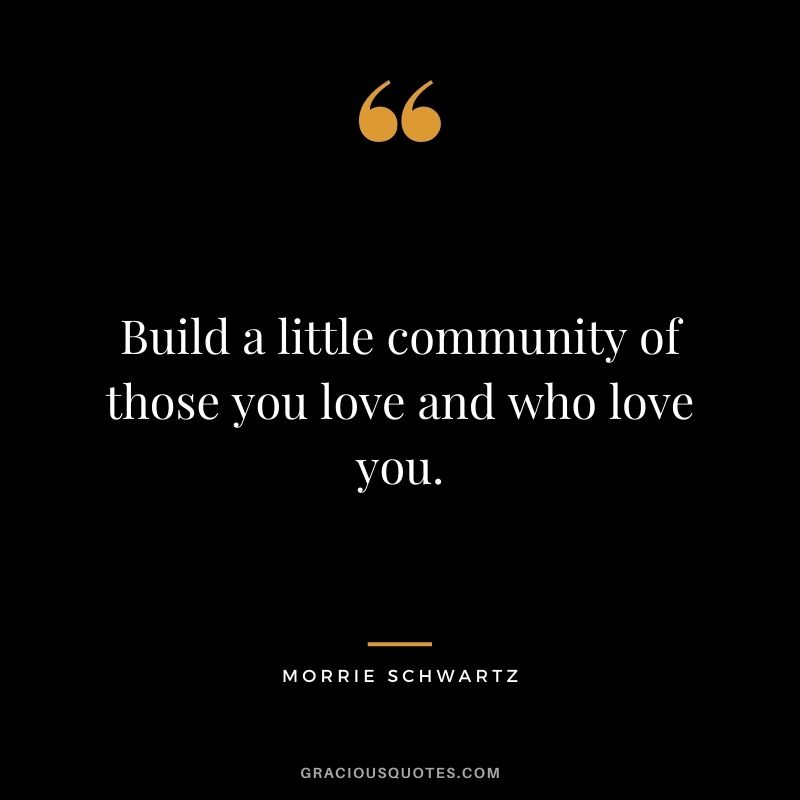 Build a little community of those you love and who love you.