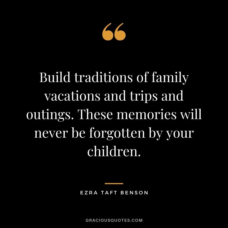 Build traditions of family vacations and trips and outings. These memories will never be forgotten by your children.