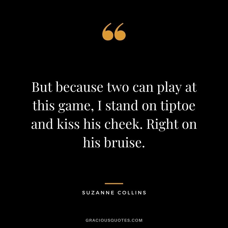 But because two can play at this game, I stand on tiptoe and kiss his cheek. Right on his bruise. -  Suzanne Collins 