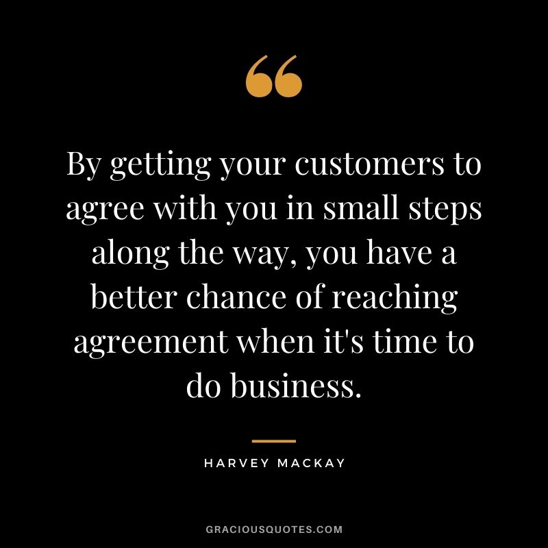 By getting your customers to agree with you in small steps along the way, you have a better chance of reaching agreement when it's time to do business.