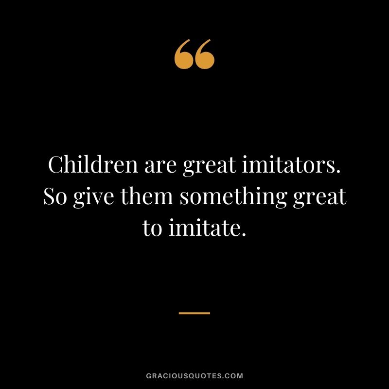 Children are great imitators. So give them something great to imitate.