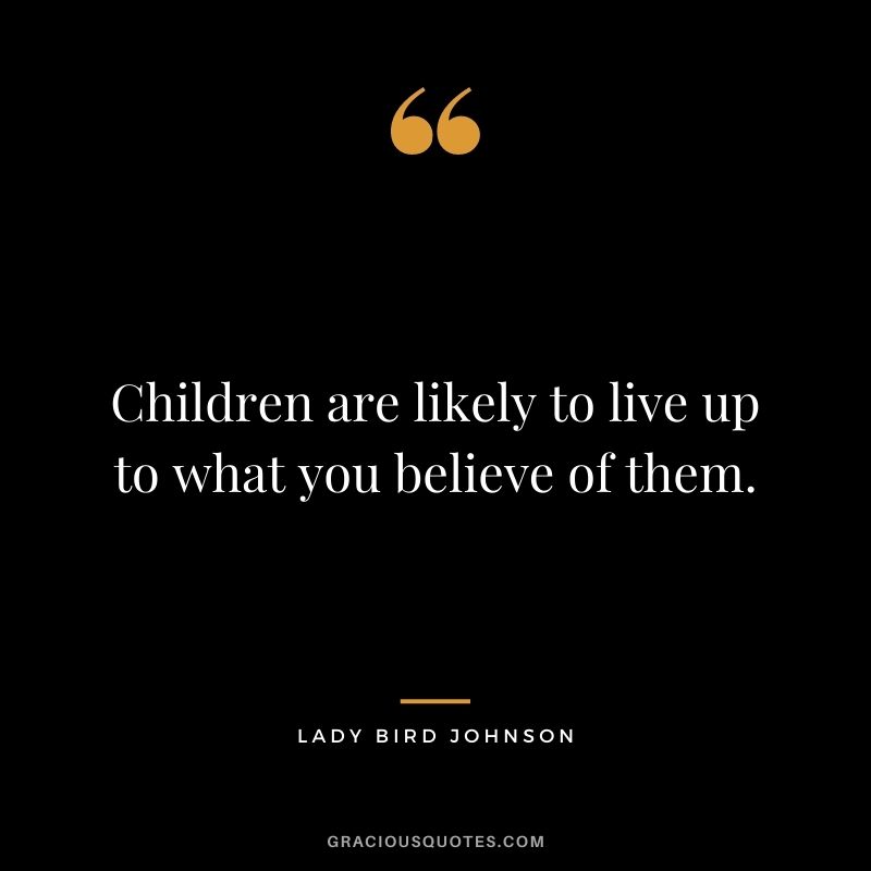 Children are likely to live up to what you believe of them. — Lady Bird Johnson