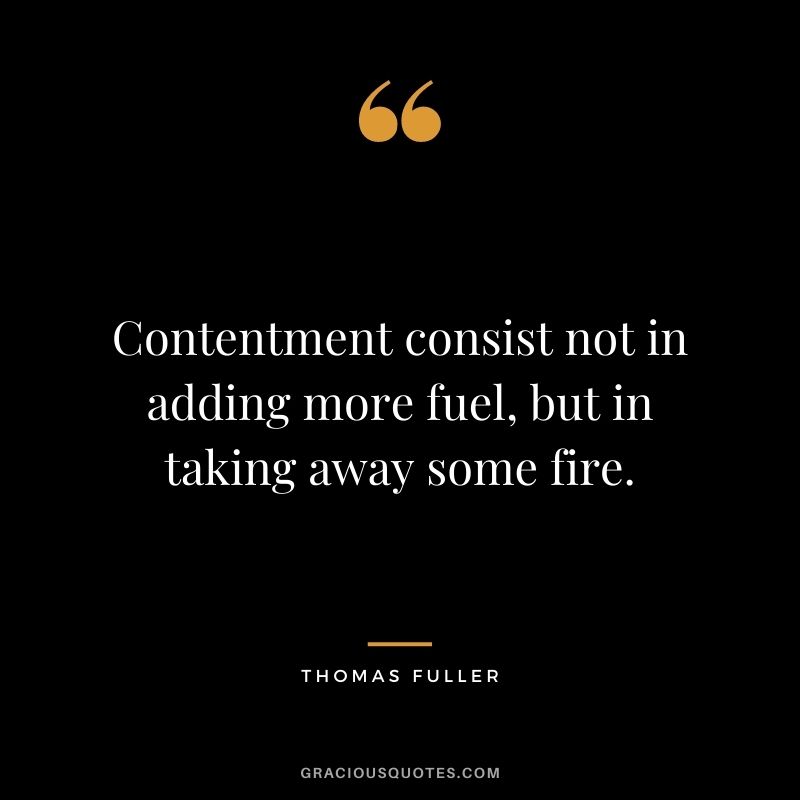 Contentment consist not in adding more fuel, but in taking away some fire. - Thomas Fuller