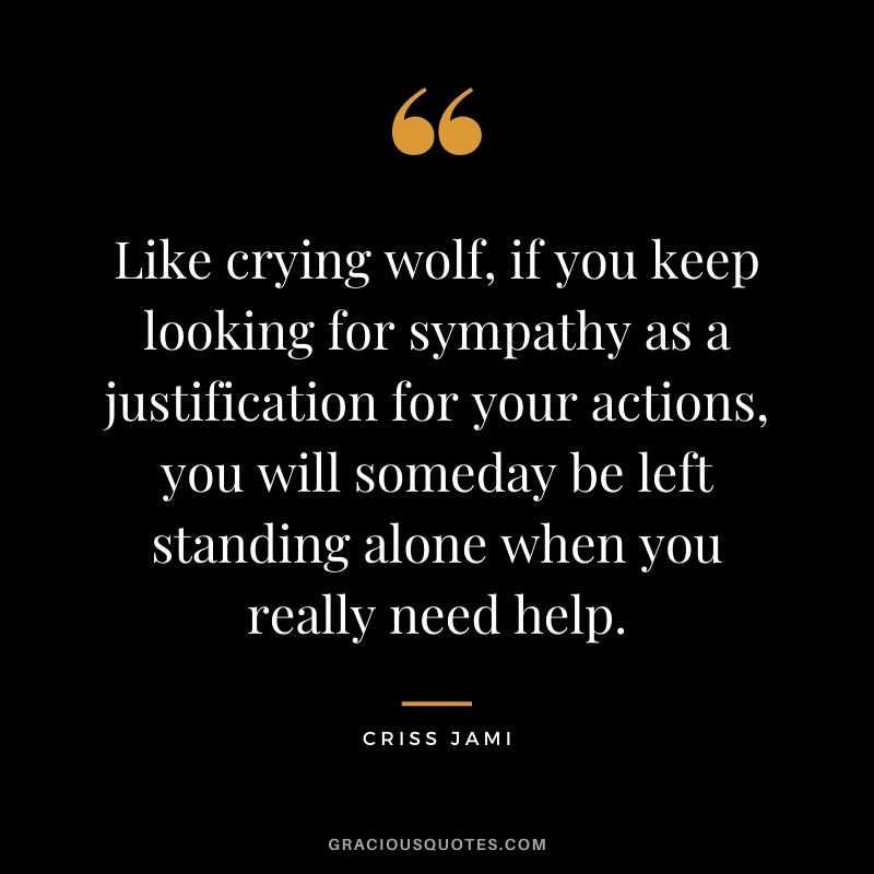 Like crying wolf, if you keep looking for sympathy as a justification for your actions, you will someday be left standing alone when you really need help.
