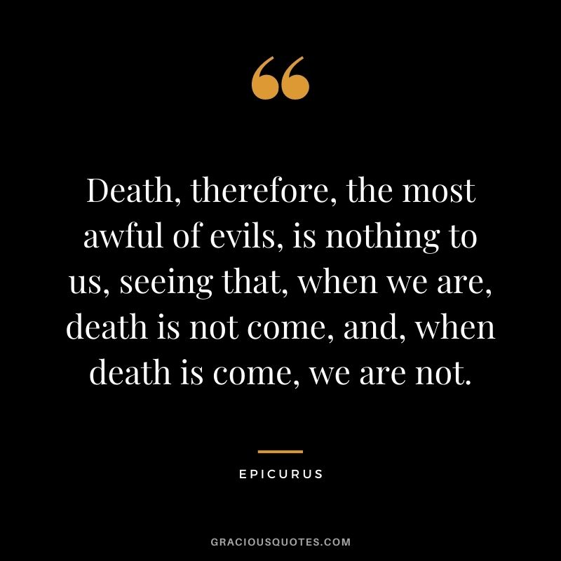 Death, therefore, the most awful of evils, is nothing to us, seeing that, when we are, death is not come, and, when death is come, we are not.