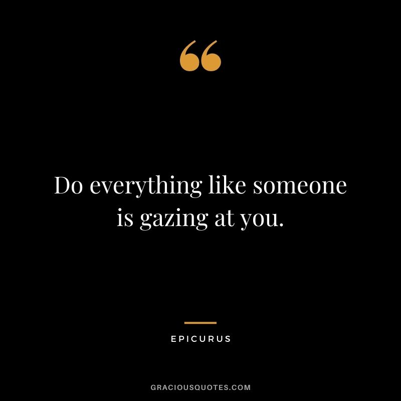 Do everything like someone is gazing at you.