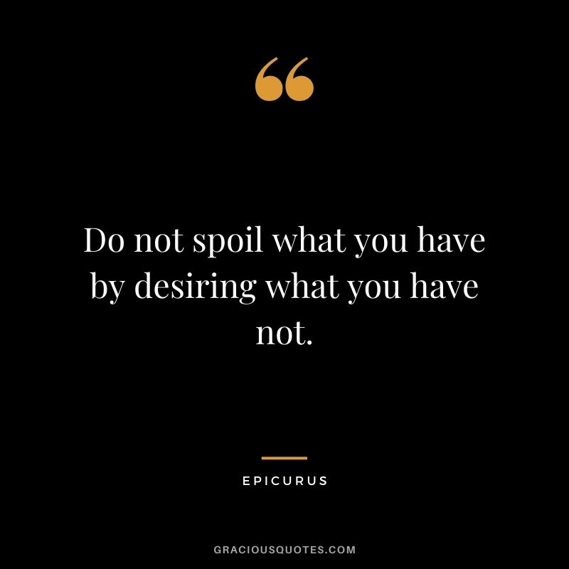 Do not spoil what you have by desiring what you have not.