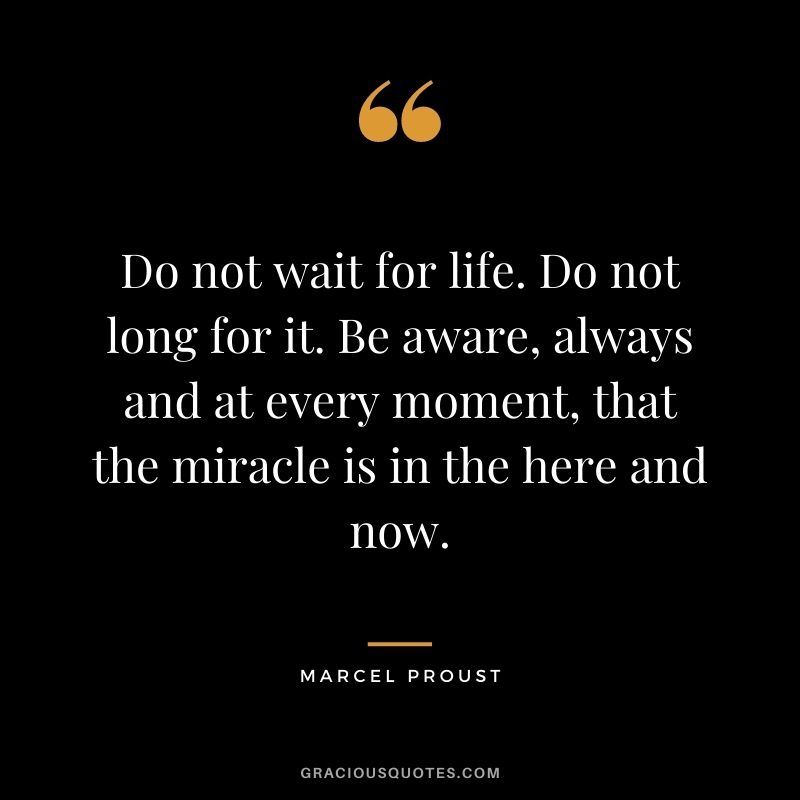 Do not wait for life. Do not long for it. Be aware, always and at every moment, that the miracle is in the here and now.