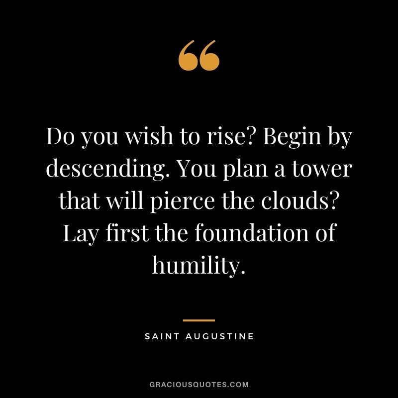 Do you wish to rise? Begin by descending. You plan a tower that will pierce the clouds? Lay first the foundation of humility. - Saint Augustine