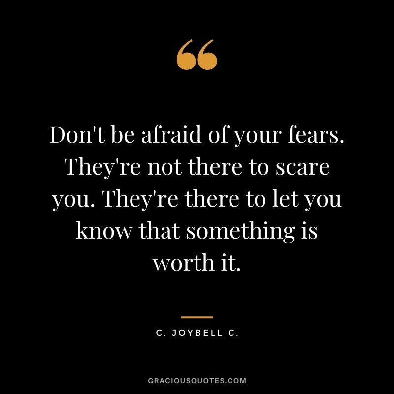 Don't be afraid of your fears. They're not there to scare you. They're there to let you know that something is worth it. ― C. JoyBell C.
