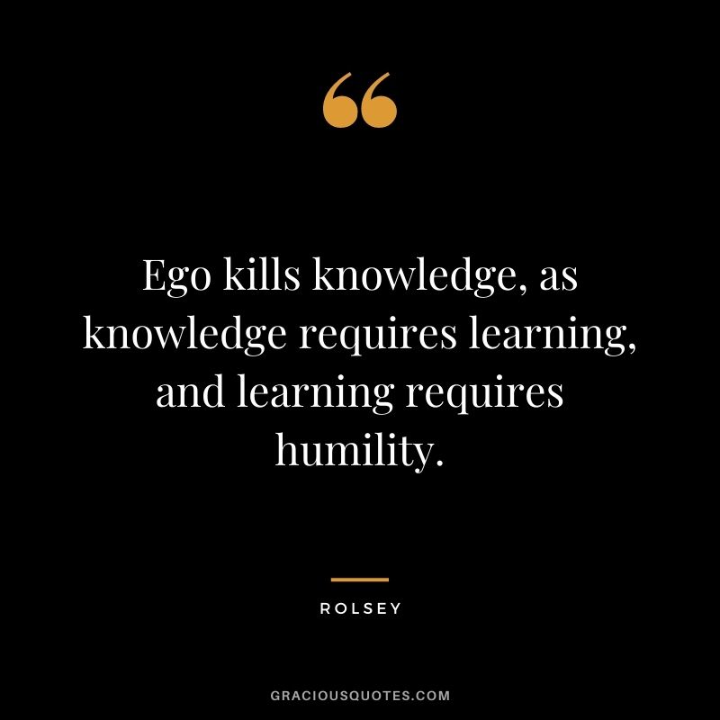 Ego kills knowledge, as knowledge requires learning, and learning requires humility. - Rolsey