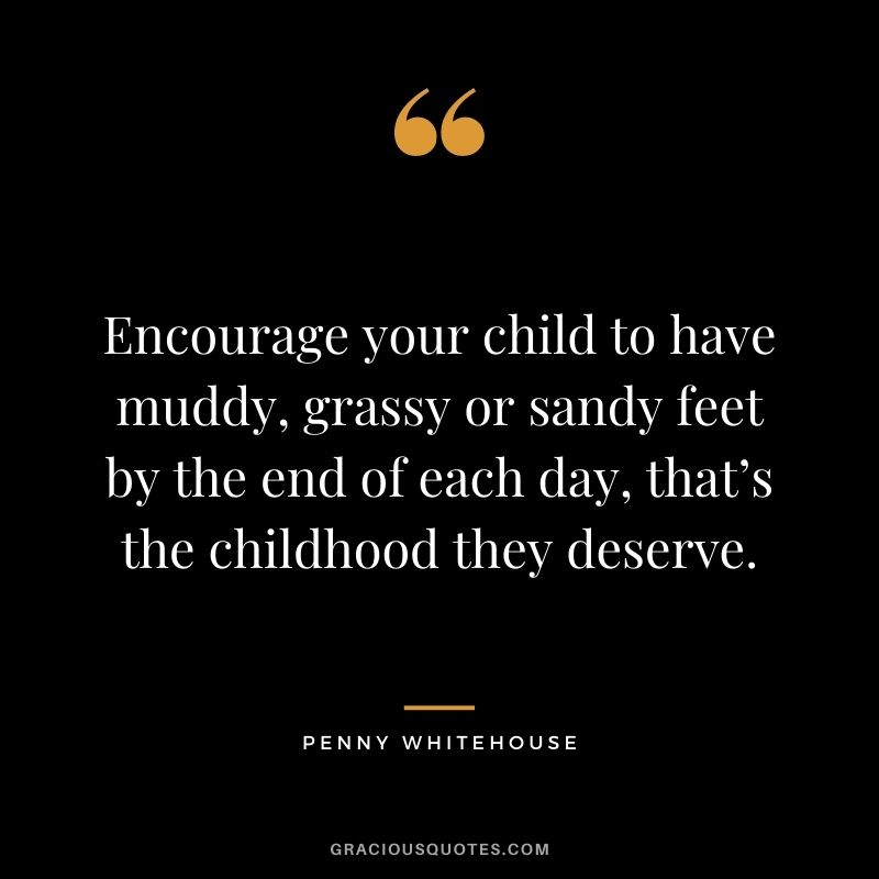 Encourage your child to have muddy, grassy or sandy feet by the end of each day, that’s the childhood they deserve. - Penny Whitehouse