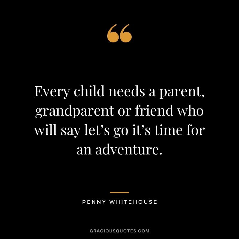 Every child needs a parent, grandparent or friend who will say let’s go it’s time for an adventure. - Penny Whitehouse