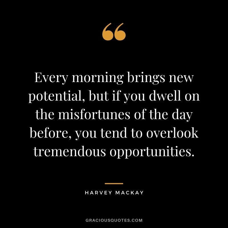 Every morning brings new potential, but if you dwell on the misfortunes of the day before, you tend to overlook tremendous opportunities.