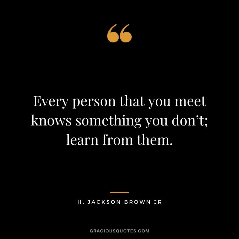 Every person that you meet knows something you don’t; learn from them. - H. Jackson Brown Jr